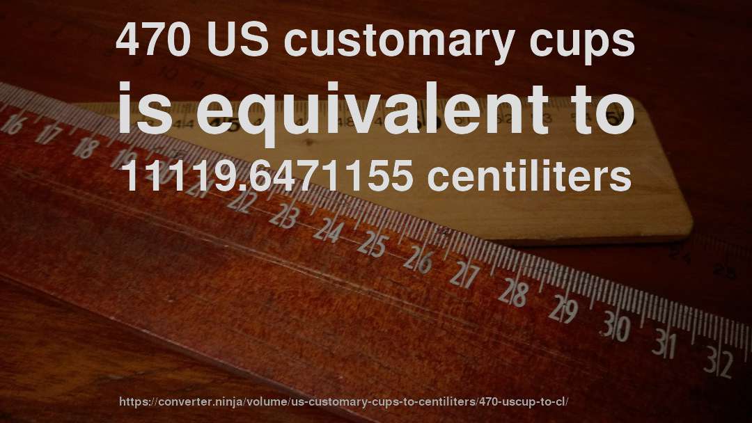 470 US customary cups is equivalent to 11119.6471155 centiliters