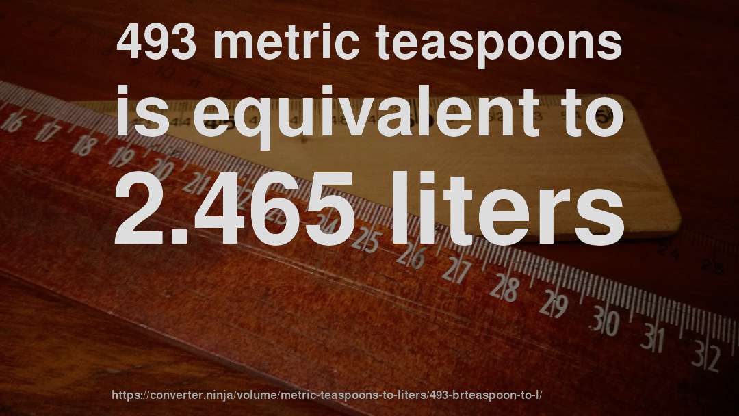 493 metric teaspoons is equivalent to 2.465 liters