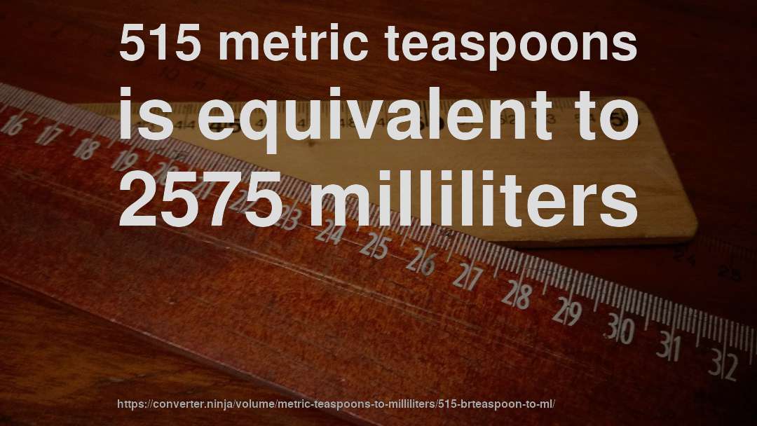 515 metric teaspoons is equivalent to 2575 milliliters