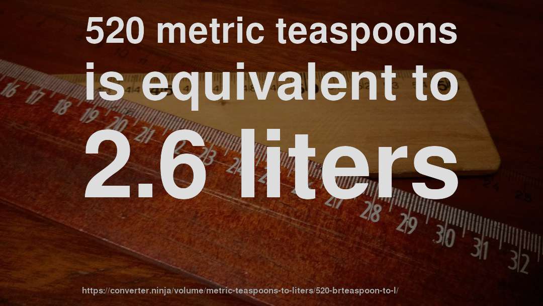 520 metric teaspoons is equivalent to 2.6 liters