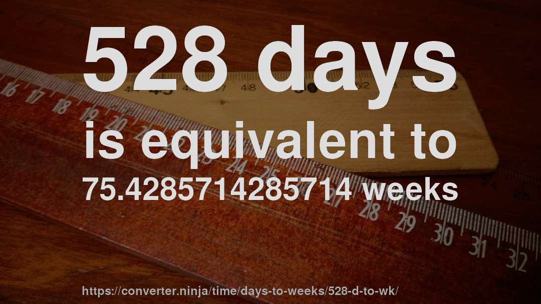 528 days is equivalent to 75.4285714285714 weeks