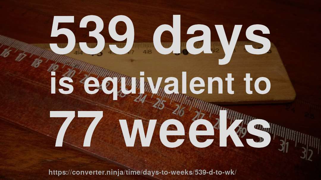 539 days is equivalent to 77 weeks