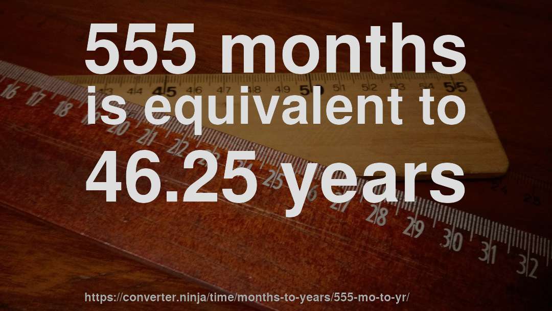 555 months is equivalent to 46.25 years