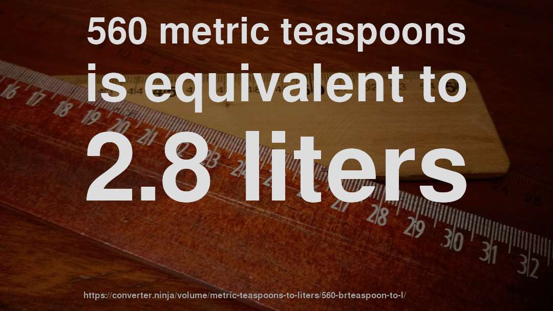 560 metric teaspoons is equivalent to 2.8 liters