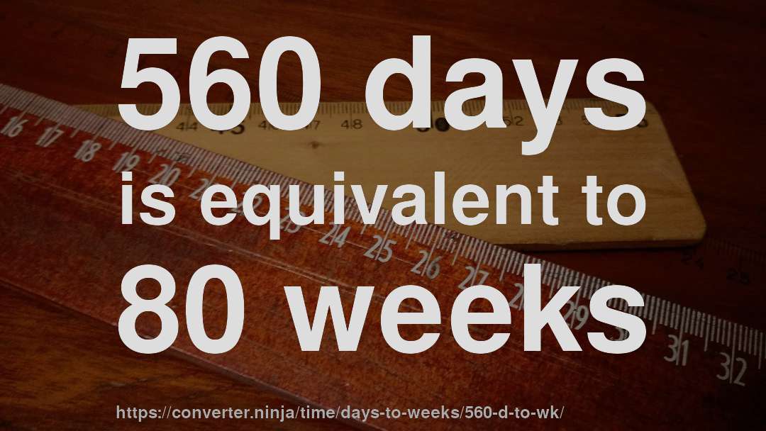 560 days is equivalent to 80 weeks