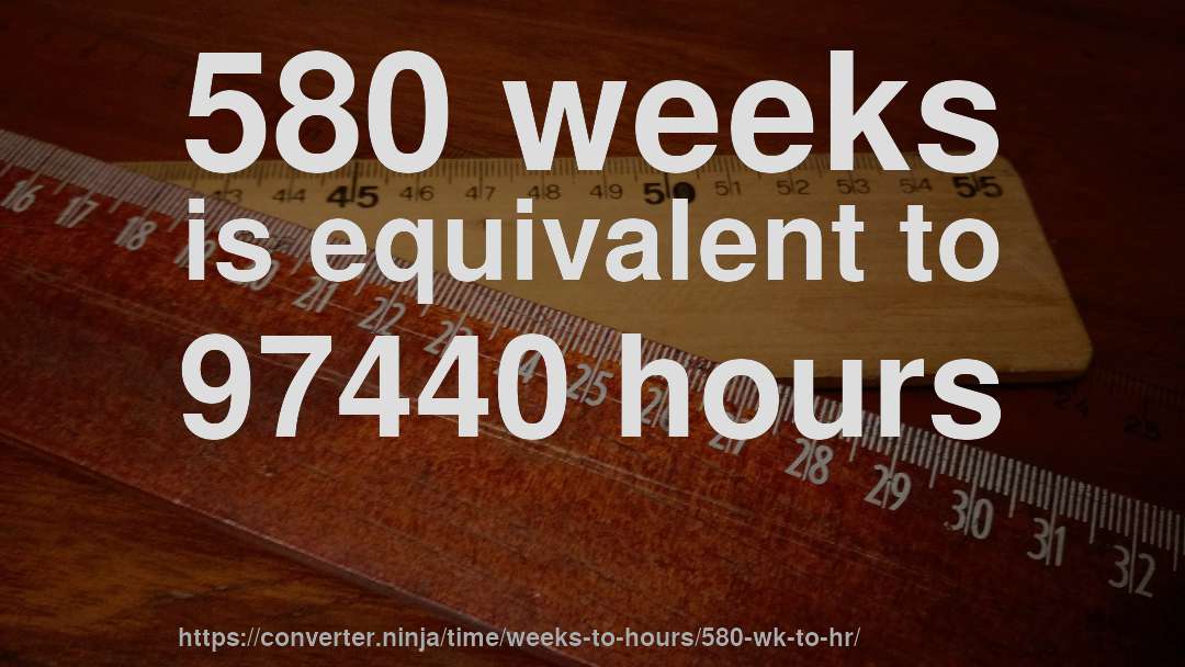 580 weeks is equivalent to 97440 hours