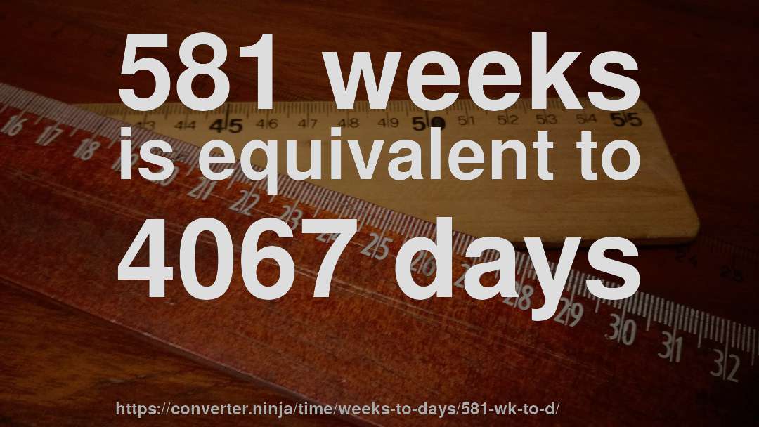 581 weeks is equivalent to 4067 days