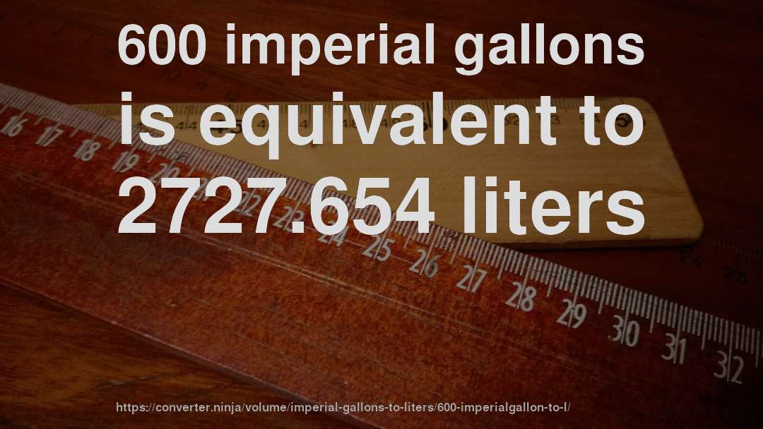 600 imperial gallons is equivalent to 2727.654 liters