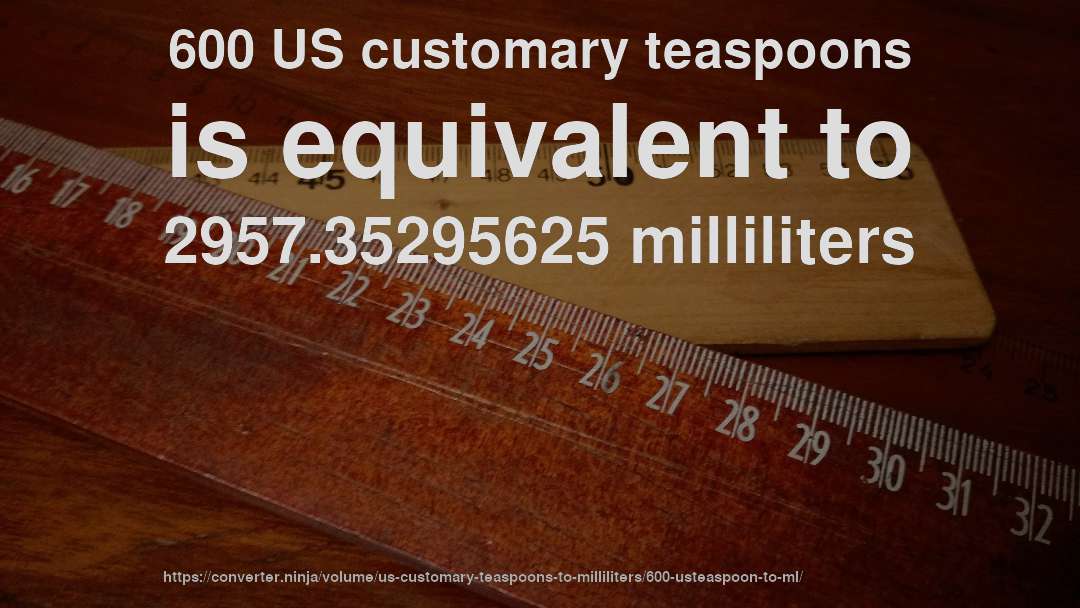 600 US customary teaspoons is equivalent to 2957.35295625 milliliters