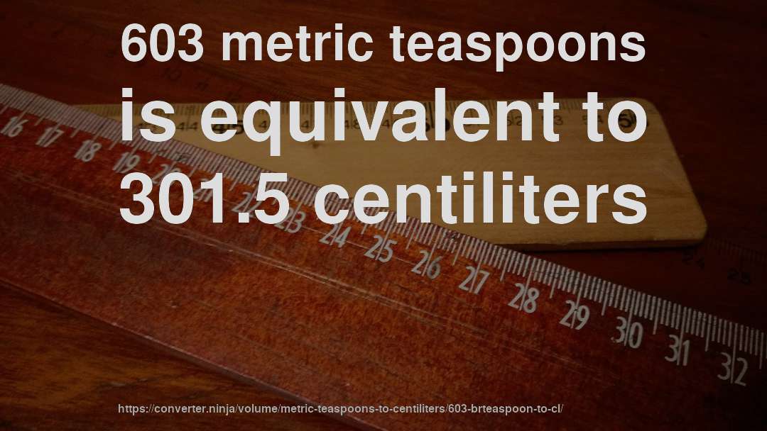 603 metric teaspoons is equivalent to 301.5 centiliters