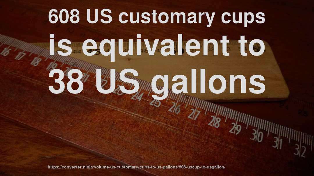 608 US customary cups is equivalent to 38 US gallons
