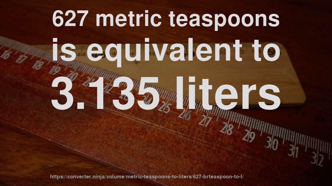 627 metric teaspoons is equivalent to 3.135 liters