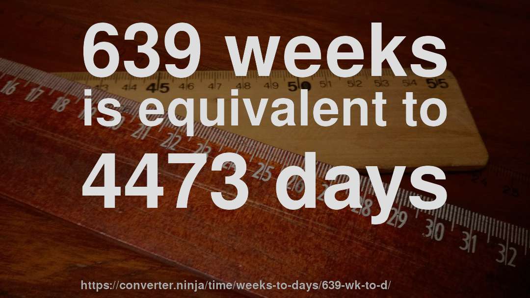 639 weeks is equivalent to 4473 days