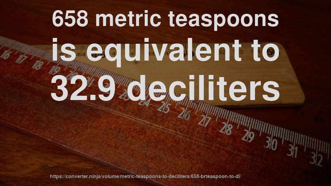 658 metric teaspoons is equivalent to 32.9 deciliters