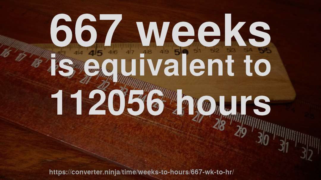 667 weeks is equivalent to 112056 hours
