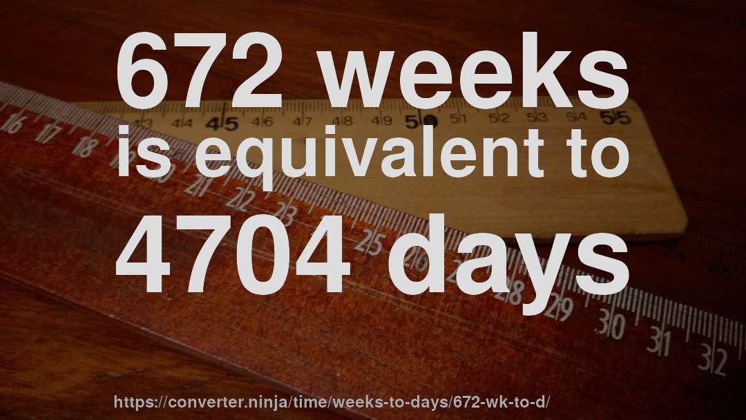 672 weeks is equivalent to 4704 days