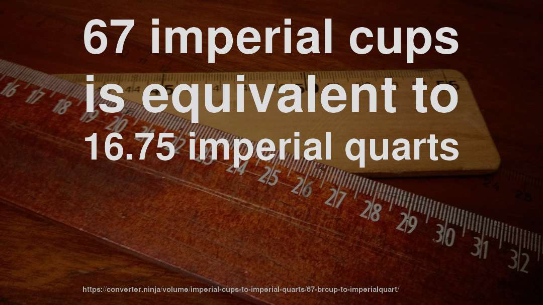 67 imperial cups is equivalent to 16.75 imperial quarts