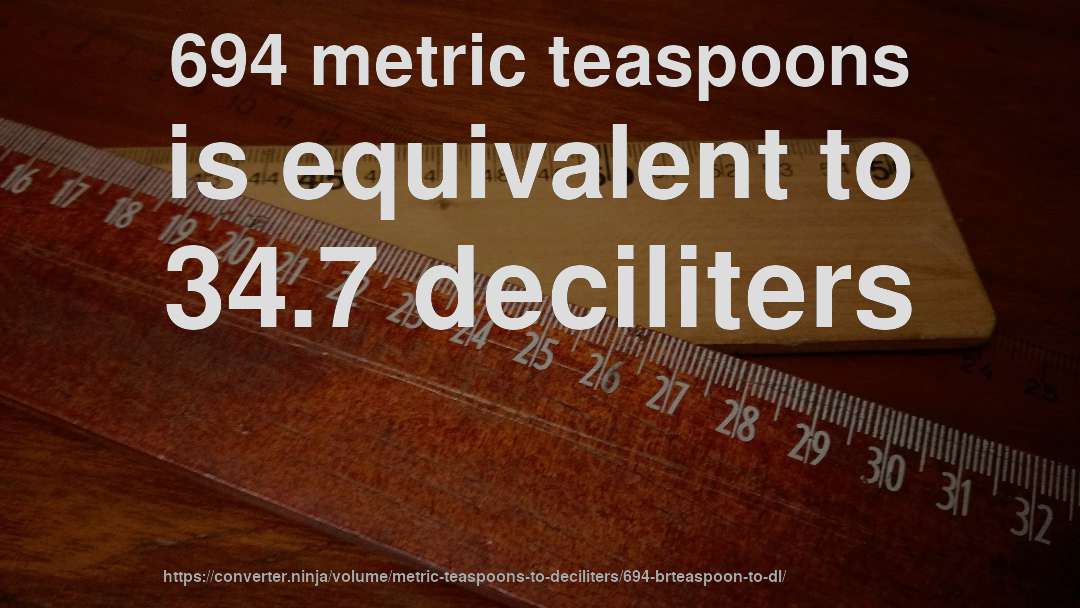 694 metric teaspoons is equivalent to 34.7 deciliters