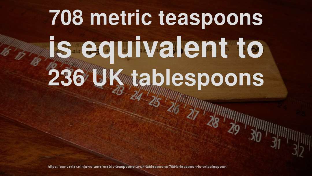 708 metric teaspoons is equivalent to 236 UK tablespoons