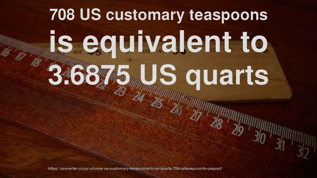708 US customary teaspoons is equivalent to 3.6875 US quarts