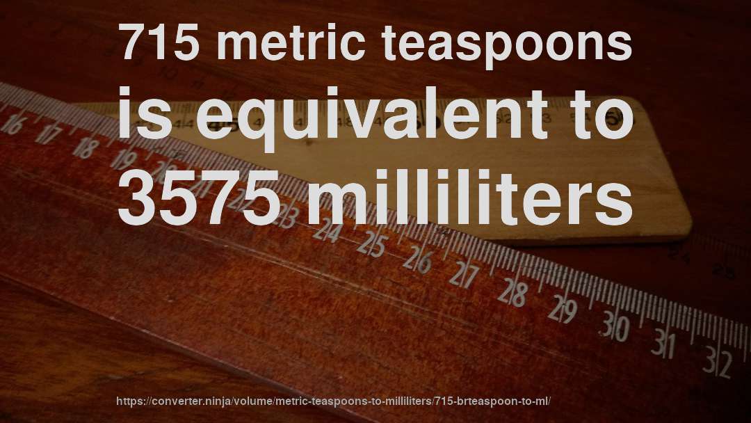 715 metric teaspoons is equivalent to 3575 milliliters