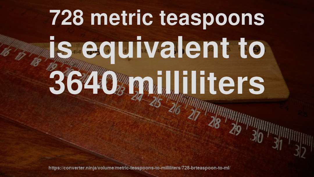 728 metric teaspoons is equivalent to 3640 milliliters
