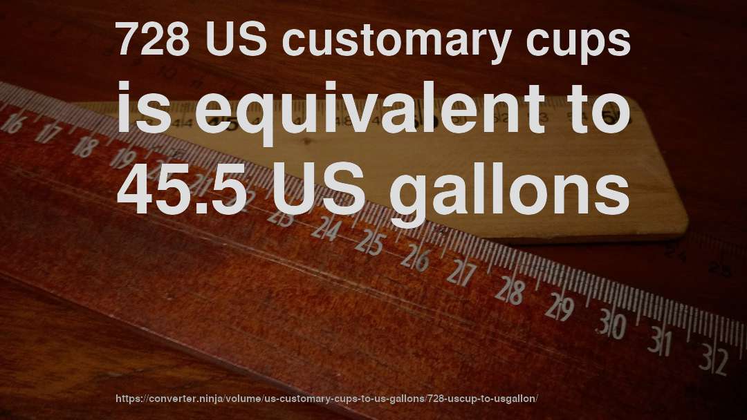 728 US customary cups is equivalent to 45.5 US gallons