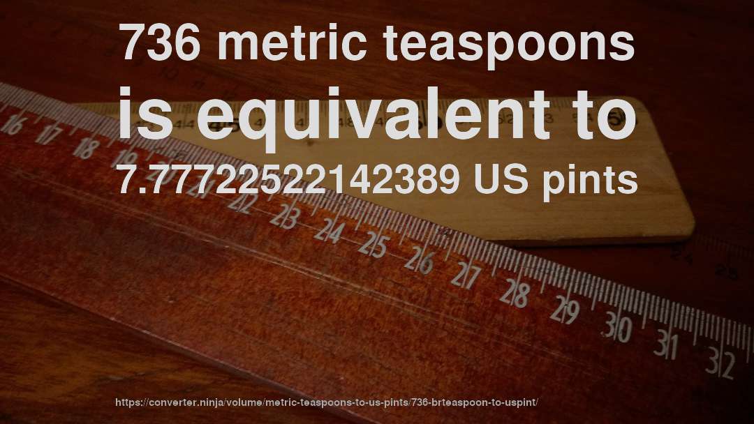 736 metric teaspoons is equivalent to 7.77722522142389 US pints