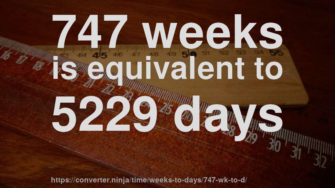 747 weeks is equivalent to 5229 days