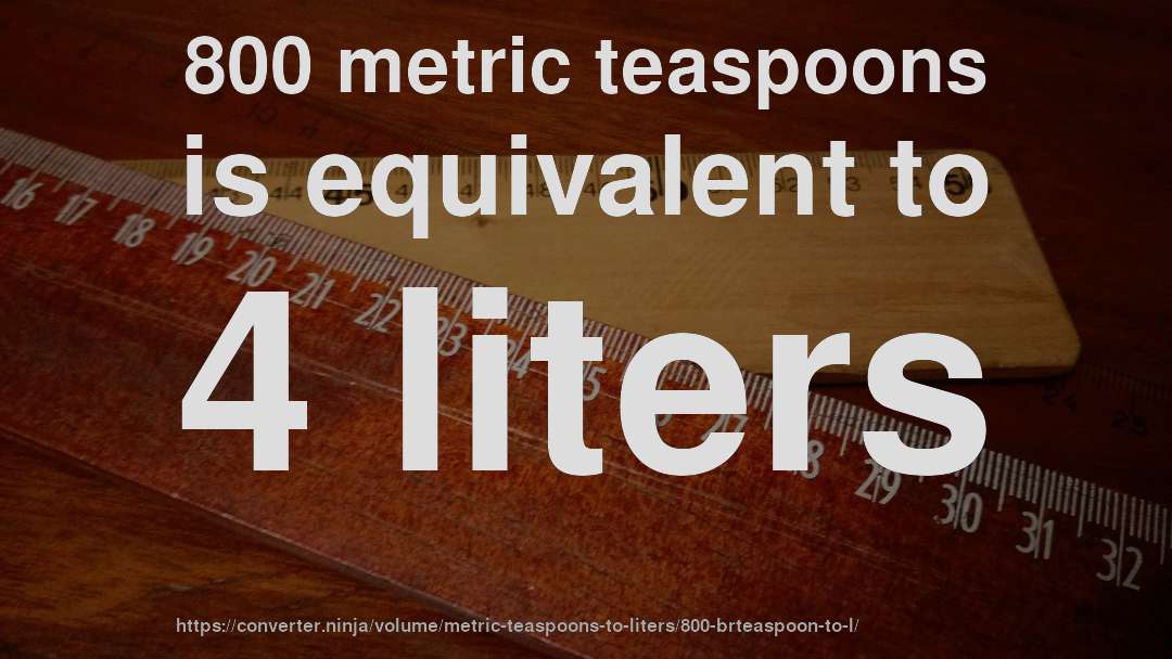 800 metric teaspoons is equivalent to 4 liters