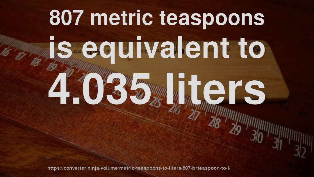 807 metric teaspoons is equivalent to 4.035 liters