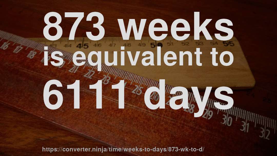 873 weeks is equivalent to 6111 days