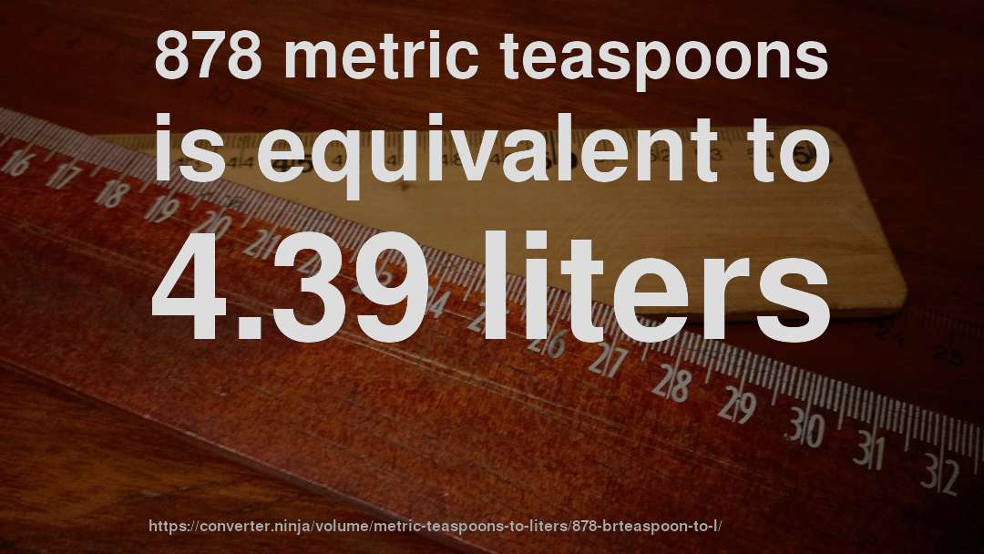 878 metric teaspoons is equivalent to 4.39 liters