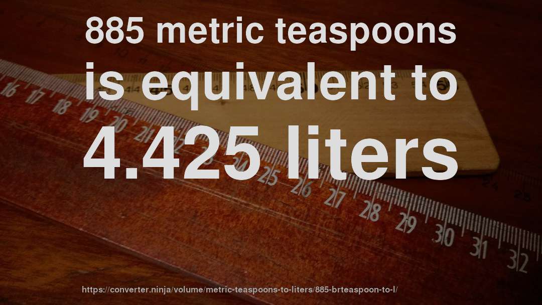 885 metric teaspoons is equivalent to 4.425 liters
