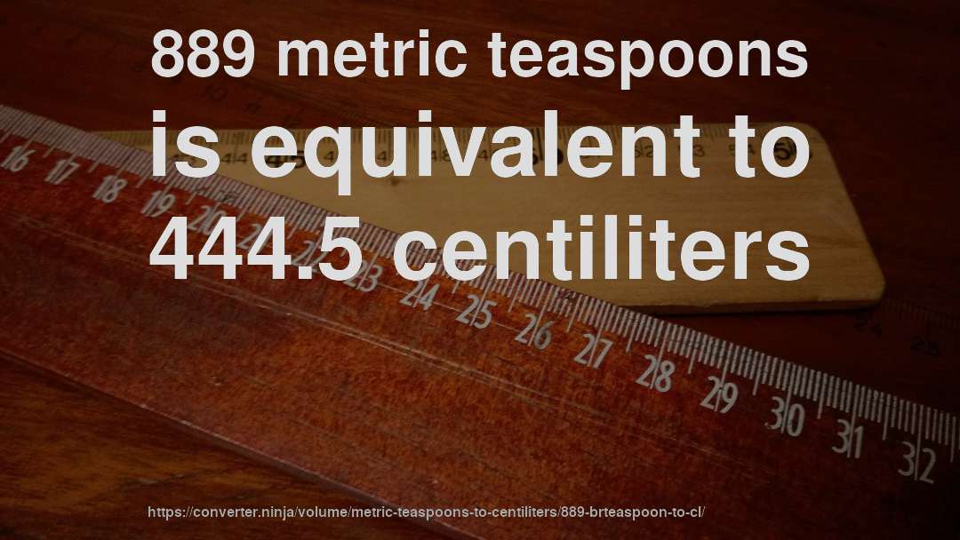889 metric teaspoons is equivalent to 444.5 centiliters