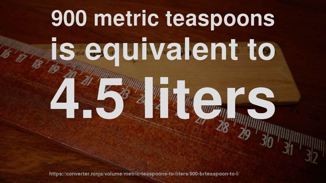 900 metric teaspoons is equivalent to 4.5 liters