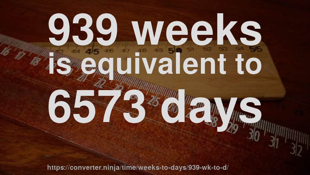 939 weeks is equivalent to 6573 days