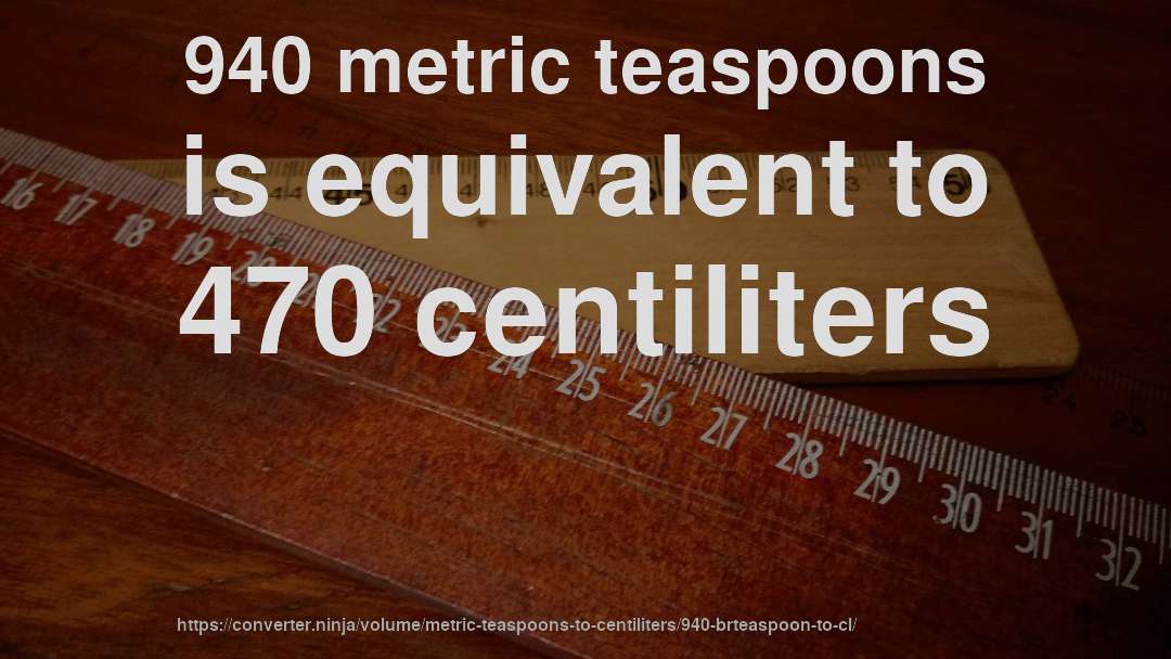 940 metric teaspoons is equivalent to 470 centiliters
