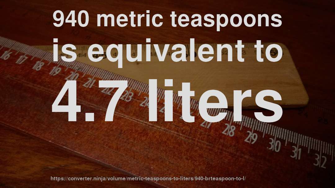 940 metric teaspoons is equivalent to 4.7 liters