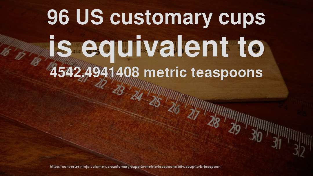 96 US customary cups is equivalent to 4542.4941408 metric teaspoons