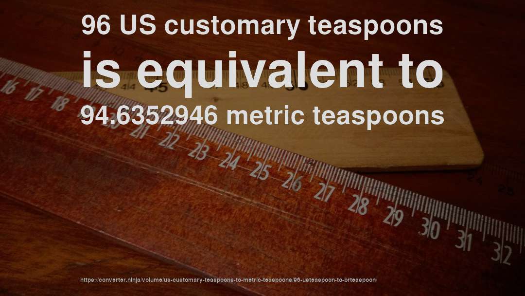 96 US customary teaspoons is equivalent to 94.6352946 metric teaspoons