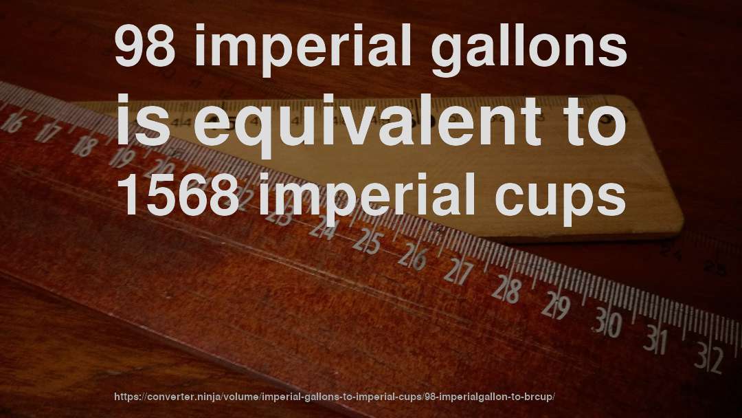 98 imperial gallons is equivalent to 1568 imperial cups