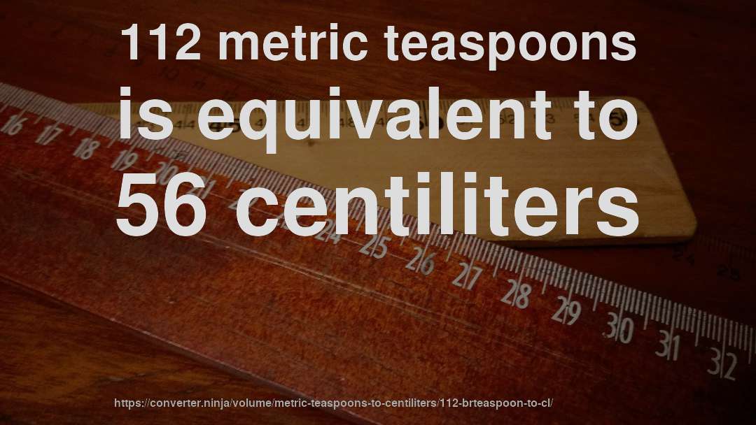 112 metric teaspoons is equivalent to 56 centiliters