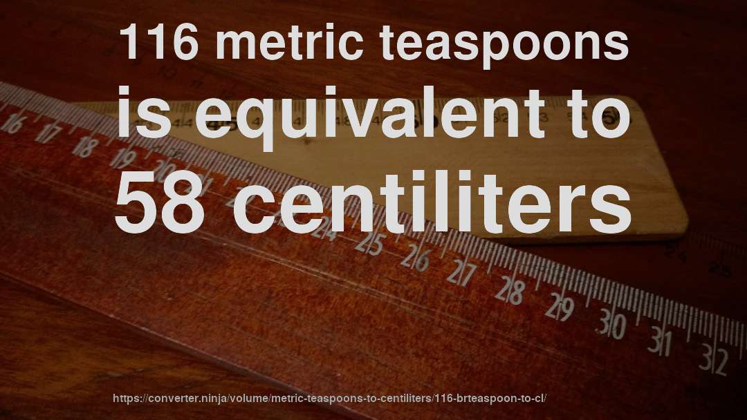 116 metric teaspoons is equivalent to 58 centiliters