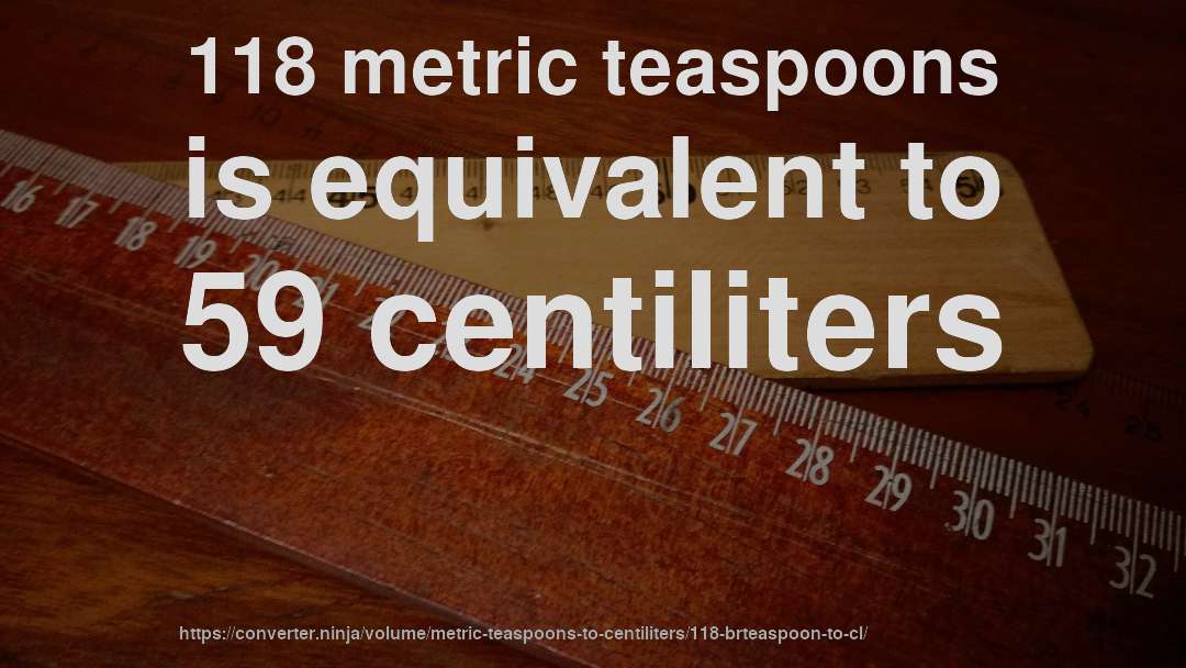 118 metric teaspoons is equivalent to 59 centiliters