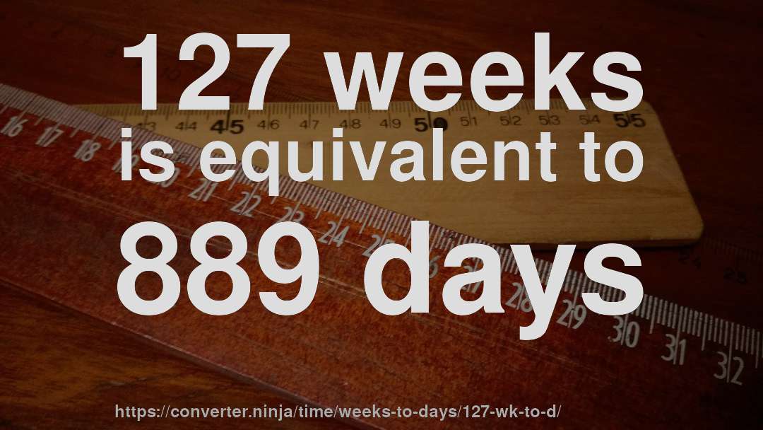 127 weeks is equivalent to 889 days