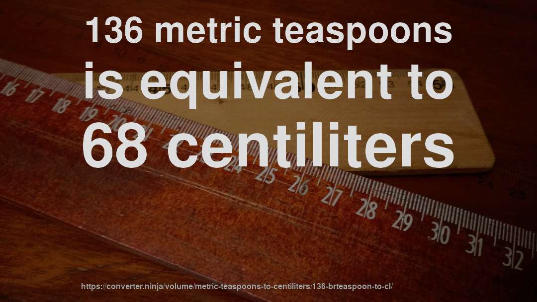 136 metric teaspoons is equivalent to 68 centiliters