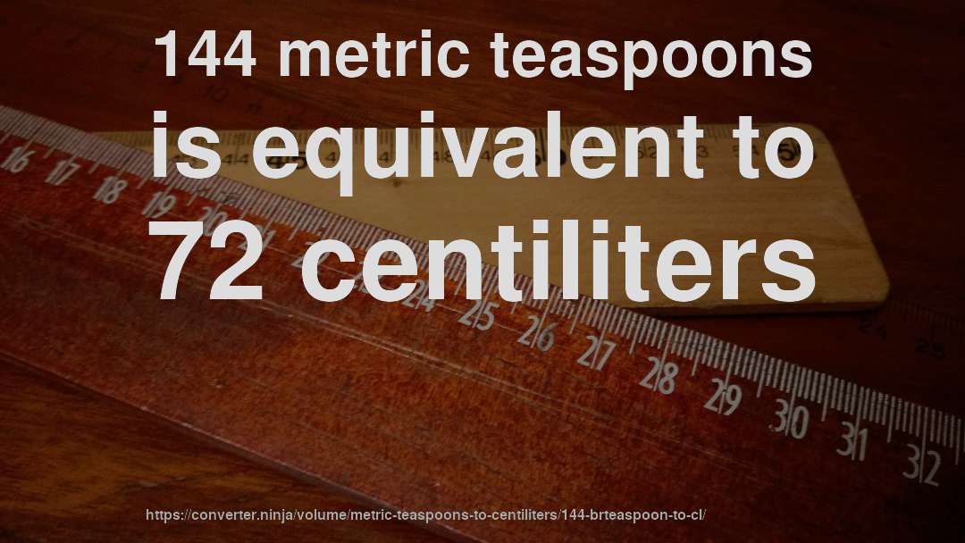 144 metric teaspoons is equivalent to 72 centiliters