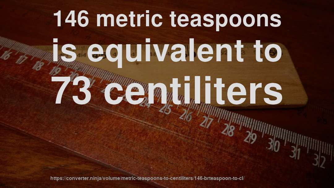 146 metric teaspoons is equivalent to 73 centiliters