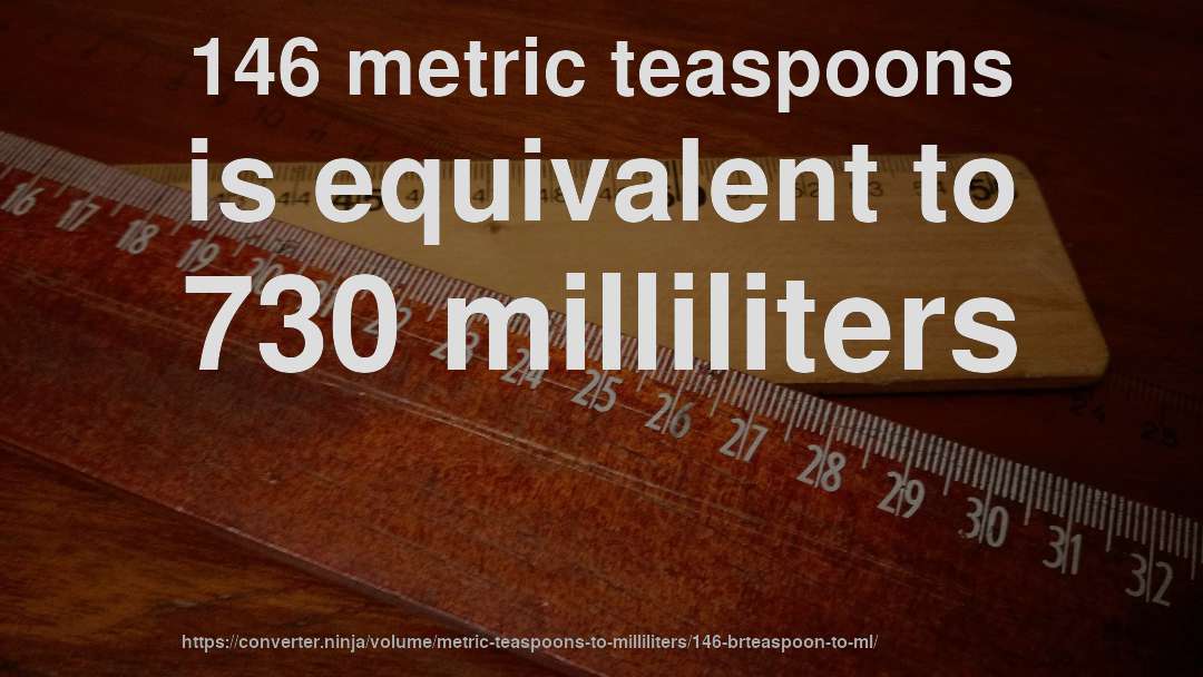 146 metric teaspoons is equivalent to 730 milliliters